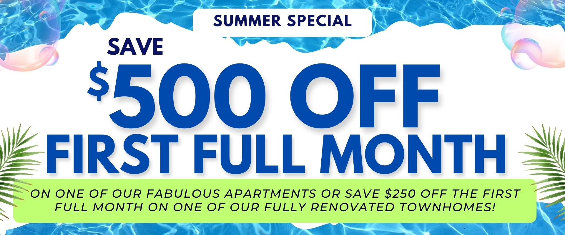 Summer Special- Save $500 off the first full month on one of our Fabulous apartments or Save $250 off the first full month on one of our Fully Renovated townhomes!